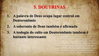 5. DOUTRINAS
1. A palavra de Deus ocupa lugar central em
Deuteronômio
2. A soberania de Deus também é afirmada
3. A teologia do culto em Deuteronômio também é
bastante interessante
 