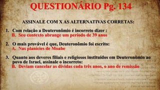 ASSINALE COM X AS ALTERNATIVAS CORRETAS:
1. Com relação a Deuteronômio é incorreto dizer :
B. Seu contexto abrange um período de 39 anos
2. O mais provável é que, Deuteronômio foi escrito:
A. Nas planícies de Moabe
3. Quanto aos deveres filiais e religiosos instituídos em Deuteronômio ao
povo de Israel, assinale o incorreto:
B. Deviam cancelar as dividas cada três anos, o ano de remissão
QUESTIONÁRIO Pg. 134
 