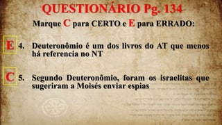 Marque C para CERTO e E para ERRADO:
4. Deuteronômio é um dos livros do AT que menos
há referencia no NT
5. Segundo Deuteronômio, foram os israelitas que
sugeriram a Moisés enviar espias
QUESTIONÁRIO Pg. 134
E
C
 