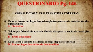 ASSINALE COM X AS ALTERNATIVAS CORRETAS:
6. Deus os tomou em lugar dos primogênitos para servir no tabernáculo,
ensinar a lei:
A. Os levitas
7. Tribo que foi omitida quando Moisés abençoou a nação de Israel (Dt.
33):
B. Tribo de Simeão
8. Deus levou o espírito de Moisés consigo depois o sepultou:
D. Em um lugar desconhecido dos israelitas
QUESTIONÁRIO Pg. 146
 