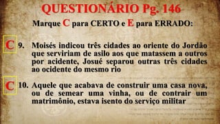 Marque C para CERTO e E para ERRADO:
9. Moisés indicou três cidades ao oriente do Jordão
que serviriam de asilo aos que matassem a outros
por acidente, Josué separou outras três cidades
ao ocidente do mesmo rio
10. Aquele que acabava de construir uma casa nova,
ou de semear uma vinha, ou de contrair um
matrimônio, estava isento do serviço militar
C
C
QUESTIONÁRIO Pg. 146
 