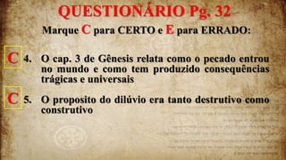 Marque C para CERTO e E para ERRADO:
4. O cap. 3 de Gênesis relata como o pecado entrou
no mundo e como tem produzido consequências
trágicas e universais
5. O proposito do dilúvio era tanto destrutivo como
construtivo
QUESTIONÁRIO Pg. 32
C
C
 