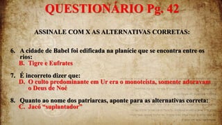 ASSINALE COM X AS ALTERNATIVAS CORRETAS:
6. A cidade de Babel foi edificada na planície que se encontra entre os
rios:
B. Tigre e Eufrates
7. É incorreto dizer que:
D. O culto predominante em Ur era o monoteísta, somente adoravam
o Deus de Noé
8. Quanto ao nome dos patriarcas, aponte para as alternativas correta:
C. Jacó “suplantador”
QUESTIONÁRIO Pg. 42
 