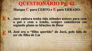Marque C para CERTO e E para ERRADO:
9. Jacó embora tenha tido atitudes nobres para com
o pai e com o irmão, sempre considerou em
segundo plano as bênçãos de Deus
10. José era o “filho querido” de Jacó, pelo fato de
ser ele filho de Lia
E
E
QUESTIONÁRIO Pg. 42
 