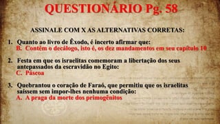 ASSINALE COM X AS ALTERNATIVAS CORRETAS:
1. Quanto ao livro de Êxodo, é incerto afirmar que:
B. Contém o decálogo, isto é, os dez mandamentos em seu capítulo 10
2. Festa em que os israelitas comemoram a libertação dos seus
antepassados da escravidão no Egito:
C. Páscoa
3. Quebrantou o coração de Faraó, que permitiu que os israelitas
saíssem sem impor-lhes nenhuma condição:
A. A praga da morte dos primogênitos
QUESTIONÁRIO Pg. 58
 