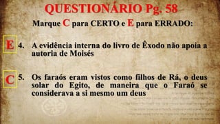 Marque C para CERTO e E para ERRADO:
4. A evidência interna do livro de Êxodo não apoia a
autoria de Moisés
5. Os faraós eram vistos como filhos de Rá, o deus
solar do Egito, de maneira que o Faraó se
considerava a si mesmo um deus
QUESTIONÁRIO Pg. 58
E
C
 
