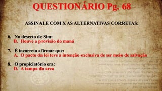 ASSINALE COM X AS ALTERNATIVAS CORRETAS:
6. No deserto de Sim:
B. Houve a provisão do maná
7. É incorreto afirmar que:
A. O pacto da lei teve a intenção exclusiva de ser meio de salvação
8. O propiciatório era:
D. A tampa da arca
QUESTIONÁRIO Pg. 68
 