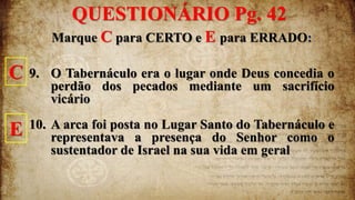 Marque C para CERTO e E para ERRADO:
9. O Tabernáculo era o lugar onde Deus concedia o
perdão dos pecados mediante um sacrifício
vicário
10. A arca foi posta no Lugar Santo do Tabernáculo e
representava a presença do Senhor como o
sustentador de Israel na sua vida em geral
C
E
QUESTIONÁRIO Pg. 42
 