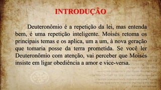 INTRODUÇÃO
Deuteronômio é a repetição da lei, mas entenda
bem, é uma repetição inteligente. Moisés retoma os
principais temas e os aplica, um a um, à nova geração
que tomaria posse da terra prometida. Se você ler
Deuteronômio com atenção, vai perceber que Moisés
insiste em ligar obediência a amor e vice-versa.
 