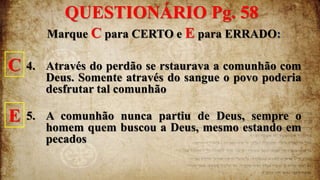 Marque C para CERTO e E para ERRADO:
4. Através do perdão se rstaurava a comunhão com
Deus. Somente através do sangue o povo poderia
desfrutar tal comunhão
5. A comunhão nunca partiu de Deus, sempre o
homem quem buscou a Deus, mesmo estando em
pecados
QUESTIONÁRIO Pg. 58
C
E
 