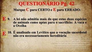 Marque C para CERTO e E para ERRADO:
9. A lei não admitia mais do que estas duas espécies
de animais como aptas para o sacrifício: A vaca e
a Ovelha
10. É analisado em Levítico que a vocação sacerdotal
não era necessariamente hereditária
E
E
QUESTIONÁRIO Pg. 42
 
