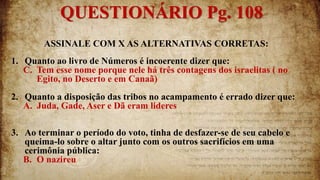 ASSINALE COM X AS ALTERNATIVAS CORRETAS:
1. Quanto ao livro de Números é incoerente dizer que:
C. Tem esse nome porque nele há três contagens dos israelitas ( no
Egito, no Deserto e em Canaã)
2. Quanto a disposição das tribos no acampamento é errado dizer que:
A. Juda, Gade, Aser e Dã eram lideres
3. Ao terminar o período do voto, tinha de desfazer-se de seu cabelo e
queima-lo sobre o altar junto com os outros sacrifícios em uma
cerimônia pública:
B. O nazireu
QUESTIONÁRIO Pg. 108
 