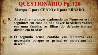 Marque C para CERTO e E para ERRADO:
9. A lei sobre heranças explanada em Números era o
seguinte: em caso de não haver herdeiros varões
em uma família, as filhas do defunto tinham
direito em herdar
10. O segundo senso contido em Números era
necessário porque os primeiros morreram no
deserto
QUESTIONÁRIO Pg. 120
C
C
 