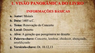 1. VISÃO PANORÂMICA DO LIVRO
INFORMAÇÕES BÁSICAS
a. Autor: Moisés
b. Data: 1405 a.C.
c. Tema: Renovação do Concerto
d. Local: Deserto
e. Alvo: A geração que peregrinava no deserto
f. Palavra-chave: Concerto, lembrar, obedecer, abençoado,
amaldiçoado
g. Versículo-chave: Dt. 10.12,13
 