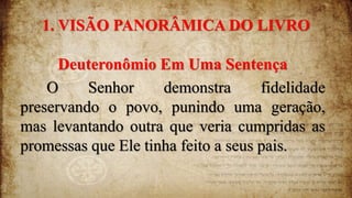 1. VISÃO PANORÂMICA DO LIVRO
Deuteronômio Em Uma Sentença
O Senhor demonstra fidelidade
preservando o povo, punindo uma geração,
mas levantando outra que veria cumpridas as
promessas que Ele tinha feito a seus pais.
 