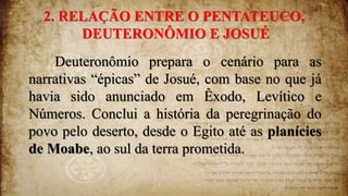 2. RELAÇÃO ENTRE O PENTATEUCO,
DEUTERONÔMIO E JOSUÉ
Deuteronômio prepara o cenário para as
narrativas “épicas” de Josué, com base no que já
havia sido anunciado em Êxodo, Levítico e
Números. Conclui a história da peregrinação do
povo pelo deserto, desde o Egito até as planícies
de Moabe, ao sul da terra prometida.
 