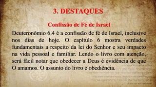 3. DESTAQUES
Confissão de Fé de Israel
Deuteronômio 6.4 é a confissão de fé de Israel, inclusive
nos dias de hoje. O capítulo 6 mostra verdades
fundamentais a respeito da lei do Senhor e seu impacto
na vida pessoal e familiar. Lendo o livro com atenção,
será fácil notar que obedecer a Deus é evidência de que
O amamos. O assunto do livro é obediência.
 