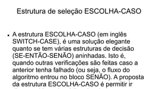Estrutura de seleção ESCOLHA-CASO
 A estrutura ESCOLHA-CASO (em inglês
SWITCH-CASE), é uma solução elegante
quanto se tem várias estruturas de decisão
(SE-ENTÃO-SENÃO) aninhadas. Isto é,
quando outras verificações são feitas caso a
anterior tenha falhado (ou seja, o fluxo do
algoritmo entrou no bloco SENÃO). A proposta
da estrutura ESCOLHA-CASO é permitir ir
 