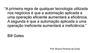 “A primeira regra de qualquer tecnologia utilizada
nos negócios é que a automação aplicada a
uma operação eficiente aumentará a eficiência.
A segunda é que a automação aplicada a uma
operação ineficiente aumentará a ineficiência.”
Bill Gates
Prof. Brenno Pimenta da Costa
 