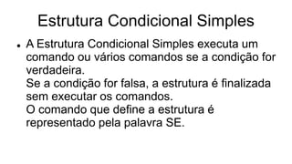 Estrutura Condicional Simples
 A Estrutura Condicional Simples executa um
comando ou vários comandos se a condição for
verdadeira.
Se a condição for falsa, a estrutura é finalizada
sem executar os comandos.
O comando que define a estrutura é
representado pela palavra SE.
 