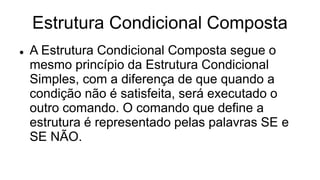 Estrutura Condicional Composta
 A Estrutura Condicional Composta segue o
mesmo princípio da Estrutura Condicional
Simples, com a diferença de que quando a
condição não é satisfeita, será executado o
outro comando. O comando que define a
estrutura é representado pelas palavras SE e
SE NÃO.
 