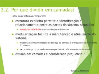 Marcos L Mucheroni
2.2. Por que dividir em camadas?
Lidar com sistemas complexos:
 estrutura explícita permite a identificação e
relacionamento entre as partes do sistema complexo
 modelo de referência em camadas para discussão
 modularização facilita a manutenção e atualização do
sistema
 mudança na implementação do serviço da camada é transparente para o resto
do sistema
 ex., mudança no procedimento no portão não afeta o resto do sistema
 divisão em camadas é considerada prejudicial?
 