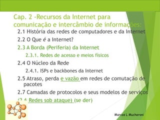 Cap. 2 -Recursos da Internet para
comunicação e intercâmbio de informações:
2.1 História das redes de computadores e da Internet
2.2 O Que é a Internet?
2.3 A Borda (Periferia) da Internet
2.3.1. Redes de acesso e meios físicos
2.4 O Núcleo da Rede
2.4.1. ISPs e backbones da Internet
2.5 Atraso, perda e vazão em redes de comutação de
pacotes
2.7 Camadas de protocolos e seus modelos de serviços
(2.6 Redes sob ataque) (se der)
Marcos L Mucheroni
 