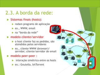 2.3. A borda da rede:
 Sistemas finais (hosts):
 rodam programs de aplicação
 ex., WWW, email
 na “borda da rede”
 modelo cliente/servidor
 o host cliente faz os pedidos, são
atendidos pelos servidores
 ex., cliente WWW (browser)/
servidor; cliente/servidor de email
 modelo peer-peer :
 interação simétrica entre os hosts
 ex.: Gnutella, bitTorrent
 