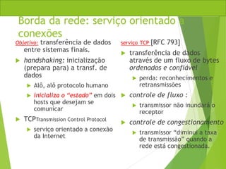 Borda da rede: serviço orientado a
conexões
Objetivo: transferência de dados
entre sistemas finais.
 handshaking: inicialização
(prepara para) a transf. de
dados
 Alô, alô protocolo humano
 inicializa o “estado” em dois
hosts que desejam se
comunicar
 TCPTransmission Control Protocol
 serviço orientado a conexão
da Internet
serviço TCP [RFC 793]
 transferência de dados
através de um fluxo de bytes
ordenados e confiável
 perda: reconhecimentos e
retransmissões
 controle de fluxo :
 transmissor não inundará o
receptor
 controle de congestionamento
 transmissor “diminui a taxa
de transmissão” quando a
rede está congestionada.
 