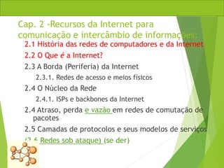 Cap. 2 -Recursos da Internet para
comunicação e intercâmbio de informações:
2.1 História das redes de computadores e da Internet
2.2 O Que é a Internet?
2.3 A Borda (Periferia) da Internet
2.3.1. Redes de acesso e meios físicos
2.4 O Núcleo da Rede
2.4.1. ISPs e backbones da Internet
2.4 Atraso, perda e vazão em redes de comutação de
pacotes
2.5 Camadas de protocolos e seus modelos de serviços
(2.6 Redes sob ataque) (se der)
 