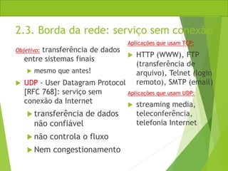 2.3. Borda da rede: serviço sem conexão
Objetivo: transferência de dados
entre sistemas finais
 mesmo que antes!
 UDP - User Datagram Protocol
[RFC 768]: serviço sem
conexão da Internet
 transferência de dados
não confiável
 não controla o fluxo
 Nem congestionamento
Aplicações que usam TCP:
 HTTP (WWW), FTP
(transferência de
arquivo), Telnet (login
remoto), SMTP (email)
Aplicações que usam UDP:
 streaming media,
teleconferência,
telefonia Internet
 