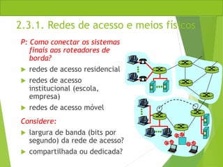 2.3.1. Redes de acesso e meios físicos
P: Como conectar os sistemas
finais aos roteadores de
borda?
 redes de acesso residencial
 redes de acesso
institucional (escola,
empresa)
 redes de acesso móvel
Considere:
 largura de banda (bits por
segundo) da rede de acesso?
 compartilhada ou dedicada?
 