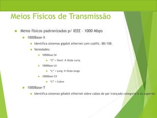 Meios Físicos de Transmissão
 Meios físicos padronizados p/ IEEE – 1000 Mbps
 1000Base-X
 Identifica sistemas gigabit ethernet com codific. 8B/10B.
 Variedades:
 1000Base-SX
 “S” = Short  Onda curta
 1000Base-LX
 “L” = Long  Onda longa
 1000Base-CX
 “C” = Cobre
 1000Base-T
 Identifica sistemas gibabit ethernet sobre cabos de par trançado categoria 6 ou superior.
 