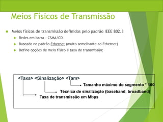 Meios Físicos de Transmissão
 Meios físicos de transmissão definidos pelo padrão IEEE 802.3
 Redes em barra - CSMA/CD
 Baseado no padrão Ethernet (muito semelhante ao Ethernet)
 Define opções de meio físico e taxa de transmissão:
<Taxa> <Sinalização> <Tam>
Taxa de transmissão em Mbps
Técnica de sinalização (baseband, broadband)
Tamanho máximo do segmento * 100
 