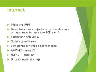 Internet
 Início em 1969
 Baseado em um conjunto de protocolos onde
os mais importantes são o TCP e o IP
 Financiado pela ARPA
 Objetivos militares
 Sem ponto central de coordenação
 ARPANET - anos 70
 NSFNET - anos 80
 Difusão mundial - hoje
 