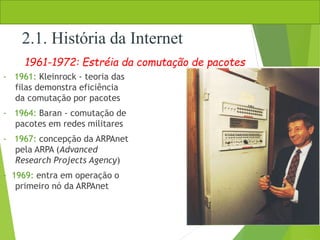 - 1961: Kleinrock - teoria das
filas demonstra eficiência
da comutação por pacotes
- 1964: Baran - comutação de
pacotes em redes militares
- 1967: concepção da ARPAnet
pela ARPA (Advanced
Research Projects Agency)
- 1969: entra em operação o
primeiro nó da ARPAnet
1961-1972: Estréia da comutação de pacotes
2.1. História da Internet
 