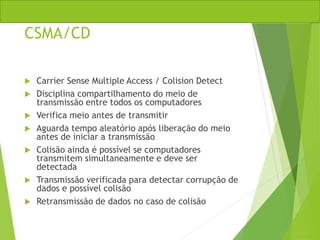 CSMA/CD
 Carrier Sense Multiple Access / Colision Detect
 Disciplina compartilhamento do meio de
transmissão entre todos os computadores
 Verifica meio antes de transmitir
 Aguarda tempo aleatório após liberação do meio
antes de iniciar a transmissão
 Colisão ainda é possível se computadores
transmitem simultaneamente e deve ser
detectada
 Transmissão verificada para detectar corrupção de
dados e possível colisão
 Retransmissão de dados no caso de colisão
 