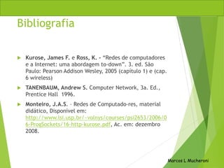 Bibliografia
 Kurose, James F. e Ross, K. - “Redes de computadores
e a Internet: uma abordagem to-down”. 3. ed. São
Paulo: Pearson Addison Wesley, 2005 (capítulo 1) e (cap.
6 wireless)
 TANENBAUM, Andrew S. Computer Network, 3a. Ed.,
Prentice Hall 1996.
 Monteiro, J.A.S. – Redes de Computado-res, material
didático, Disponível em:
http://www.lsi.usp.br/~volnys/courses/psi2653/2006/0
6-ProgSockets/16-http-kurose.pdf, Ac. em: dezembro
2008.
Marcos L Mucheroni
 