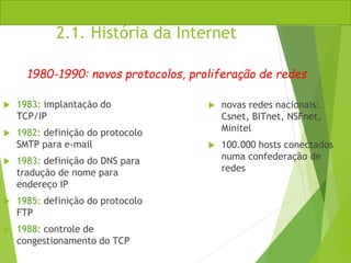2.1. História da Internet
 1983: implantação do
TCP/IP
 1982: definição do protocolo
SMTP para e-mail
 1983: definição do DNS para
tradução de nome para
endereço IP
 1985: definição do protocolo
FTP
 1988: controle de
congestionamento do TCP
 novas redes nacionais:
Csnet, BITnet, NSFnet,
Minitel
 100.000 hosts conectados
numa confederação de
redes
1980-1990: novos protocolos, proliferação de redes
 