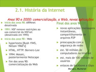 Marcps L. Mucheroni
2.1. História da Internet
 início dos anos 90: ARPAnet
desativada
 1991: NSF remove restrições ao
uso comercial da NSFnet
(desativada em 1995)
 início dos anos 90 : Web
 hypertexto [Bush 1945,
Nelson 1960’s]
 HTML, HTTP: Berners-Lee
 1994: Mosaic,
posteriormente Netscape
 fim dos anos 90:
comercialização da Web
Final dos anos 90-00:
 novas aplicações: mensagens
instantâneas,
compartilhamento de
arquivos P2P
 preocupação com a
segurança de redes
 est. 50 milhões de
computadores na Internet
 est. mais de 100 milhões de
usuários
 enlaces de backbone a Gbps
Anos 90 e 2000: comercialização, a Web, novas aplicações
 
