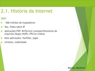 2.1. História da Internet
2007:
 ~500 milhões de hospedeiros
 Voz, Vídeo sobre IP
 Aplicações P2P: BitTorrent (compartilhamento de
arquivos) Skype (VoIP), PPLive (vídeo)
 Mais aplicações: YouTube, jogos
 wireless, mobilidade
Marcos L Mucheroni
 