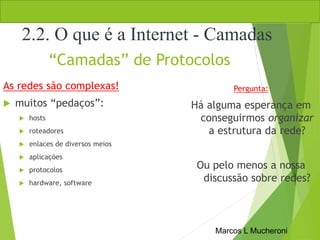 Marcos L Mucheroni
“Camadas” de Protocolos
As redes são complexas!
 muitos “pedaços”:
 hosts
 roteadores
 enlaces de diversos meios
 aplicações
 protocolos
 hardware, software
Pergunta:
Há alguma esperança em
conseguirmos organizar
a estrutura da rede?
Ou pelo menos a nossa
discussão sobre redes?
2.2. O que é a Internet - Camadas
 
