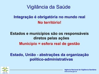 Agência Nacional de Vigilância Sanitária
www.anvisa.gov.br
Vigilância da Saúde
Integração é obrigatória no mundo real
No território!
Estados e municípios são os responsáveis
diretos pelas ações
Município = esfera real de gestão
Estado, União - abstrações da organização
político-administrativas
 