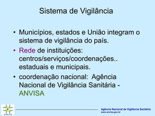 Agência Nacional de Vigilância Sanitária
www.anvisa.gov.br
Sistema de Vigilância
• Municípios, estados e União integram o
sistema de vigilância do país.
• Rede de instituições:
centros/serviços/coordenações..
estaduais e municipais.
• coordenação nacional: Agência
Nacional de Vigilância Sanitária -
ANVISA
 