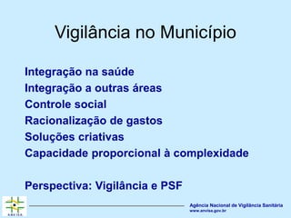 Agência Nacional de Vigilância Sanitária
www.anvisa.gov.br
Vigilância no Município
Integração na saúde
Integração a outras áreas
Controle social
Racionalização de gastos
Soluções criativas
Capacidade proporcional à complexidade
Perspectiva: Vigilância e PSF
 