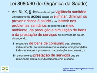 Agência Nacional de Vigilância Sanitária
www.anvisa.gov.br
Lei 8080/90 (lei Orgânica da Saúde)
• Art. 6o, X, § 1o:Entende-se por vigilância sanitária
um conjunto de ações capaz de eliminar, diminuir ou
prevenir riscos à saúde e de intervir nos
problemas sanitários decorrentes do meio
ambiente, da produção e circulação de bens
e da prestação de serviços de interesse da saúde,
abrangendo:
I - o controle de bens de consumo que, direta ou
indiretamente, se relacionem com a saúde, compreendidas
todas as etapas e processos, da produção ao consumo; e
II - o controle da prestação de serviços que se
relacionam direta ou indiretamente com a saúde
 