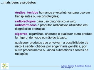 Agência Nacional de Vigilância Sanitária
www.anvisa.gov.br
...mais bens e produtos
órgãos, tecidos humanos e veterinários para uso em
transplantes ou reconstituições;
radioisótopos para uso diagnóstico in vivo,
radiofármacos e produtos radioativos utilizados em
diagnóstico e terapia;
cigarros, cigarrilhas, charutos e qualquer outro produto
fumígero, derivado ou não do tabaco;
quaisquer produtos que envolvam a possibilidade de
risco à saúde, obtidos por engenharia genética, por
outro procedimento ou ainda submetidos a fontes de
radiação;
 