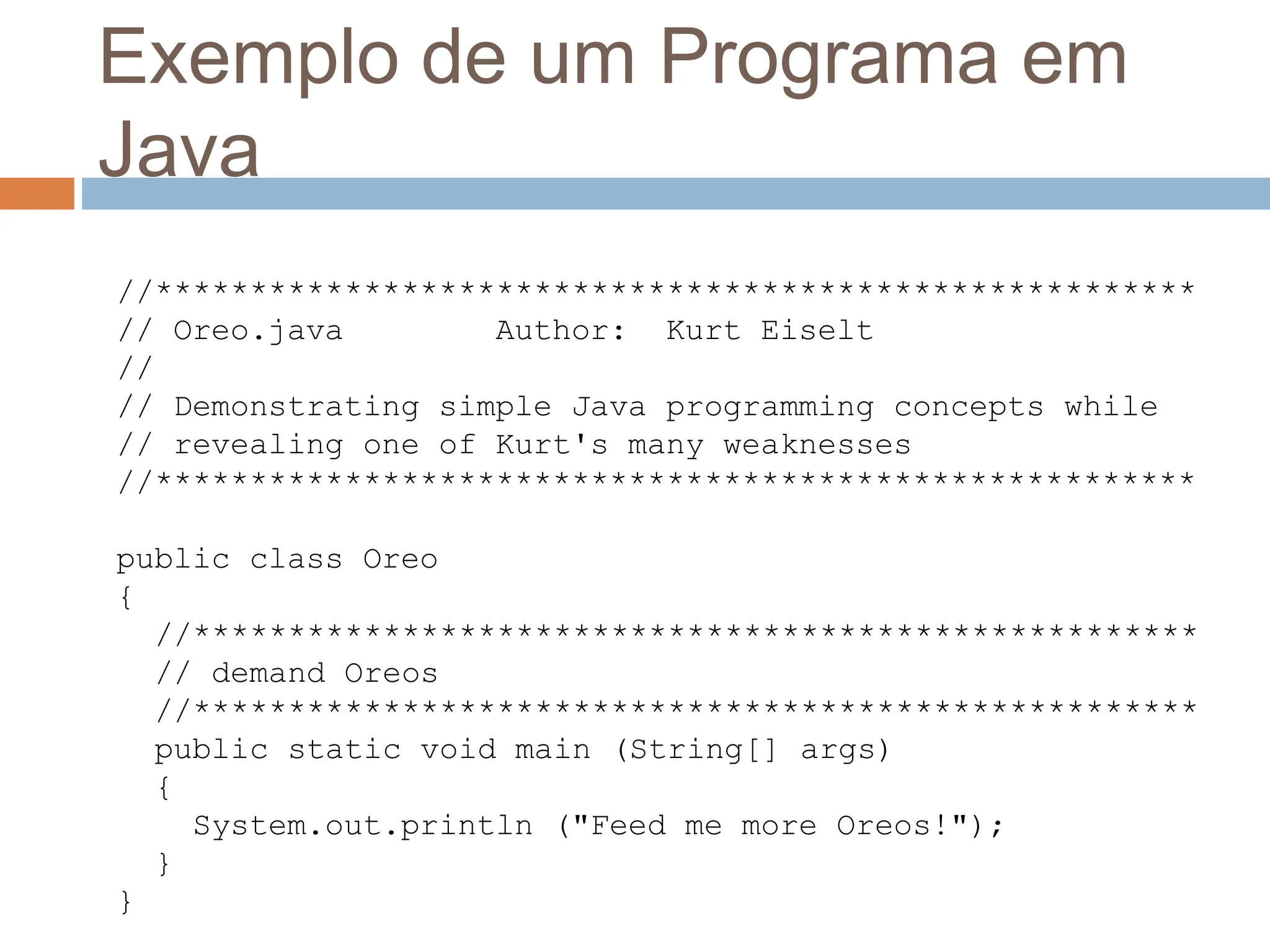 Exemplo de um Programa em
Java
//*******************************************************
// Oreo.java Author: Kurt Eiselt
//
// Demonstrating simple Java programming concepts while
// revealing one of Kurt's many weaknesses
//*******************************************************
public class Oreo
{
//*****************************************************
// demand Oreos
//*****************************************************
public static void main (String[] args)
{
System.out.println ("Feed me more Oreos!");
}
}
 