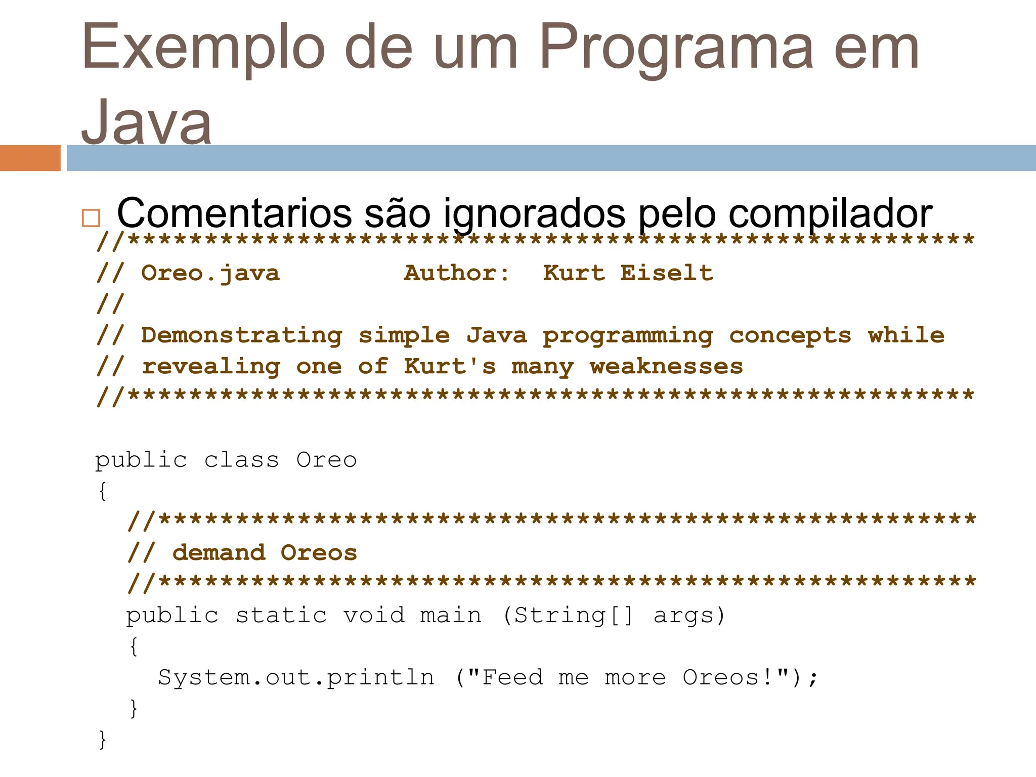 Exemplo de um Programa em
Java
 Comentarios são ignorados pelo compilador
//*******************************************************
// Oreo.java Author: Kurt Eiselt
//
// Demonstrating simple Java programming concepts while
// revealing one of Kurt's many weaknesses
//*******************************************************
public class Oreo
{
//*****************************************************
// demand Oreos
//*****************************************************
public static void main (String[] args)
{
System.out.println ("Feed me more Oreos!");
}
}
 