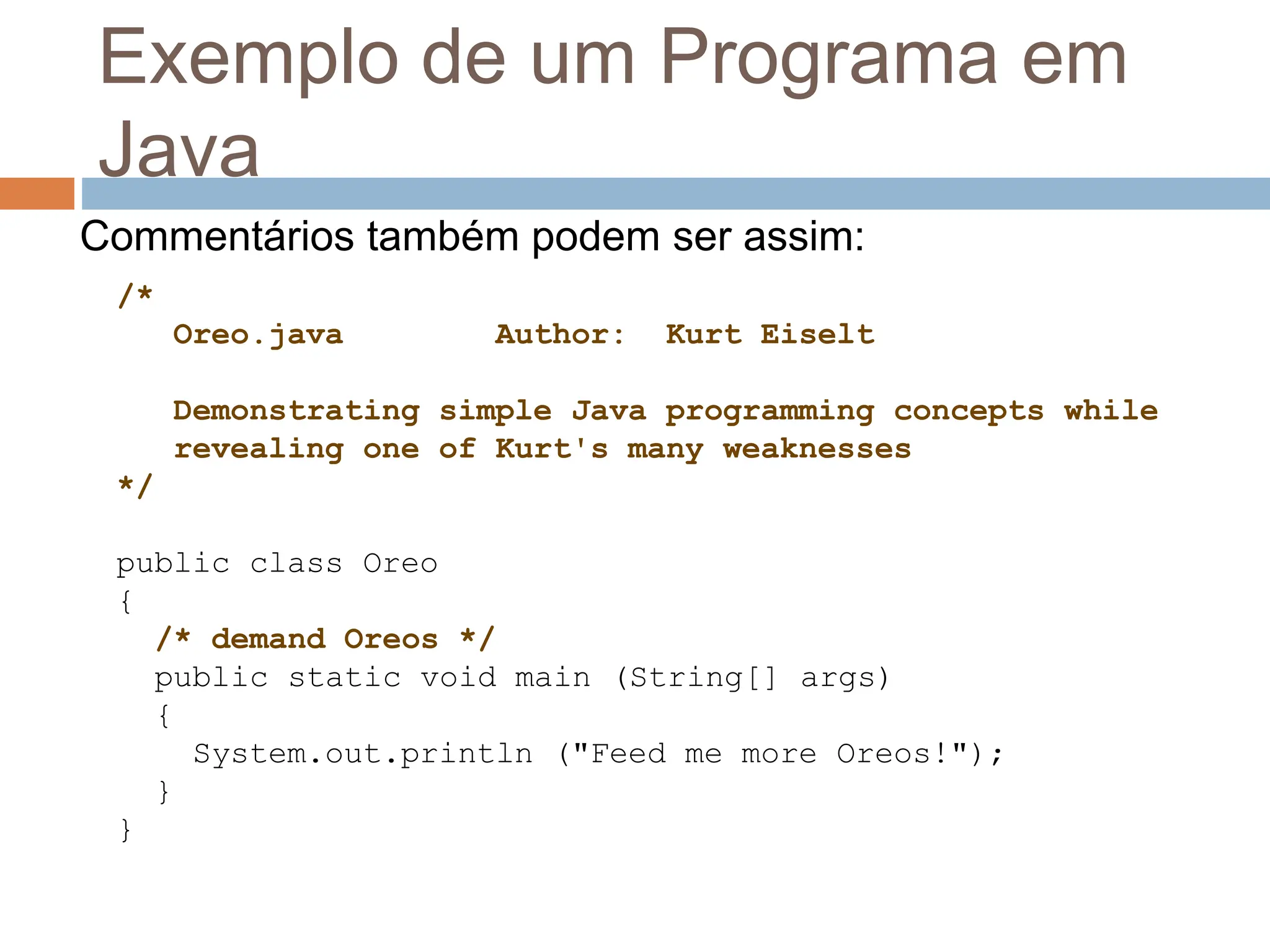 Exemplo de um Programa em
Java
/*
Oreo.java Author: Kurt Eiselt
Demonstrating simple Java programming concepts while
revealing one of Kurt's many weaknesses
*/
public class Oreo
{
/* demand Oreos */
public static void main (String[] args)
{
System.out.println ("Feed me more Oreos!");
}
}
Commentários também podem ser assim:
 